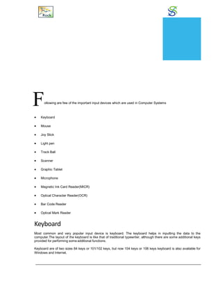 Input Devices
Following are few of the important input devices which are used in Computer Systems
 Keyboard
 Mouse
 Joy Stick
 Light pen
 Track Ball
 Scanner
 Graphic Tablet
 Microphone
 Magnetic Ink Card Reader(MICR)
 Optical Character Reader(OCR)
 Bar Code Reader
 Optical Mark Reader
Keyboard
Most common and very popular input device is keyboard. The keyboard helps in inputting the data to the
computer.The layout of the keyboard is like that of traditional typewriter, although there are some additional keys
provided for performing some additional functions.
Keyboard are of two sizes 84 keys or 101/102 keys, but now 104 keys or 108 keys keyboard is also available for
Windows and Internet.
CHAPTER
7
 