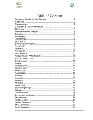 Table of Content
Computer Fundamentals Tutorial . ............................................ 2
Audience. ................................................................................... 2
Prerequisites . ............................................................................ 2
Copyright & Disclaimer Notice . ................................................. 2
Overview. ................................................................................... 8
Functionalities of a computer . ....................................................................8
Definition .....................................................................................................8
Advantages .................................................................................................9
HIGH SPEED ..............................................................................................9
ACCURACY................................................................................................9
STORAGE CAPABILITY. ...........................................................................9
DILIGENCE.................................................................................................9
VERSATILITY .............................................................................................9
RELIABILITY.............................................................................................10
AUTOMATION . ........................................................................................10
REDUCTION IN PAPER WORK. .............................................................10
REDUCTION IN COST . ...........................................................................10
Disadvantages . ........................................................................................10
NO I.Q.......................................................................................................10
DEPENDENCY . .......................................................................................11
ENVIRONMENT. ......................................................................................11
NO FEELING . ..........................................................................................11
Applications . ............................................................................ 12
Banking.....................................................................................................13
Insurance ..................................................................................................14
Education ..................................................................................................14
Marketing ..................................................................................................15
Health Care...............................................................................................16
Engineering Design. .................................................................................17
Military.......................................................................................................18
Communication . .......................................................................................18
Government Applications . ........................................................................19
Generations. ............................................................................ 21
First Generation . ......................................................................................21
Second Generation . .................................................................................23
Third Generation . .....................................................................................24
Fourth Generation. ...................................................................................25
 