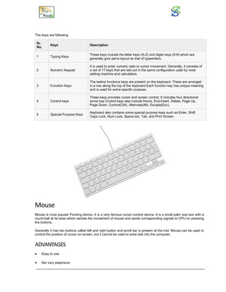 The keys are following
Sr.
No.
Keys Description
1 Typing Keys
These keys include the letter keys (A-Z) and digits keys (0-9) which are
generally give same layout as that of typewriters.
2 Numeric Keypad
It is used to enter numeric data or cursor movement. Generally, it consists of
a set of 17 keys that are laid out in the same configuration used by most
adding machine and calculators.
3 Function Keys
The twelve functions keys are present on the keyboard. These are arranged
in a row along the top of the keyboard.Each function key has unique meaning
and is used for some specific purpose.
4 Control keys
These keys provides cursor and screen control. It includes four directional
arrow key.Control keys also include Home, End,Insert, Delete, Page Up,
Page Down, Control(Ctrl), Alternate(Alt), Escape(Esc).
5 Special Purpose Keys
Keyboard also contains some special purpose keys such as Enter, Shift,
Caps Lock, Num Lock, Space bar, Tab, and Print Screen.
Mouse
Mouse is most popular Pointing device. It is a very famous cursor-control device. It is a small palm size box with a
round ball at its base which senses the movement of mouse and sends corresponding signals to CPU on pressing
the buttons.
Generally it has two buttons called left and right button and scroll bar is present at the mid. Mouse can be used to
control the position of cursor on screen, but it cannot be used to enter text into the computer.
ADVANTAGES
 Easy to use
 Not very expensive
 