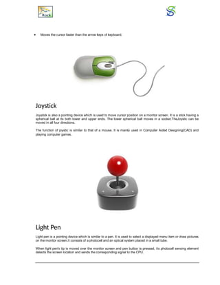  Moves the cursor faster than the arrow keys of keyboard.
Joystick
Joystick is also a pointing device which is used to move cursor position on a monitor screen. It is a stick having a
spherical ball at its both lower and upper ends. The lower spherical ball moves in a socket.TheJoystic can be
moved in all four directions.
The function of joystic is similar to that of a mouse. It is mainly used in Computer Aided Designing(CAD) and
playing computer games.
Light Pen
Light pen is a pointing device which is similar to a pen. It is used to select a displayed menu item or draw pictures
on the monitor screen.It consists of a photocell and an optical system placed in a small tube.
When light pen's tip is moved over the monitor screen and pen button is pressed, its photocell sensing element
detects the screen location and sends the corresponding signal to the CPU.
 