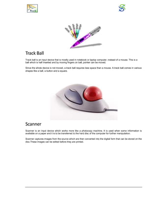 Track Ball
Track ball is an input device that is mostly used in notebook or laptop computer, instead of a mouse. This is a
ball which is half inserted and by moving fingers on ball, pointer can be moved.
Since the whole device is not moved, a track ball requires less space than a mouse. A track ball comes in various
shapes like a ball, a button and a square.
Scanner
Scanner is an input device which works more like a photocopy machine. It is used when some information is
available on a paper and it is to be transferred to the hard disc of the computer for further manipulation.
Scanner captures images from the source which are then converted into the digital form that can be stored on the
disc.These images can be edited before they are printed.
 