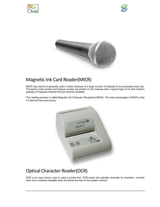 Magnetic Ink Card Reader(MICR)
MICR input device is generally used in banks because of a large number of cheques to be processed every day.
The bank's code number and cheque number are printed on the cheques with a special type of ink that contains
particles of magnetic material that are machine readable.
This reading process is called Magnetic Ink Character Recognition(MICR). The main advantages of MICR is that
it is fast and less error prone.
Optical Character Reader(OCR)
OCR is an input device used to read a printed text. OCR scans text optically character by character, converts
them into a machine readable code and stores the text on the system memory.
 