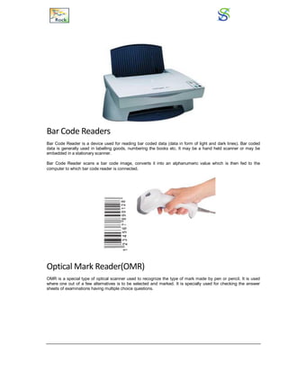 Bar Code Readers
Bar Code Reader is a device used for reading bar coded data (data in form of light and dark lines). Bar coded
data is generally used in labelling goods, numbering the books etc. It may be a hand held scanner or may be
embedded in a stationary scanner.
Bar Code Reader scans a bar code image, converts it into an alphanumeric value which is then fed to the
computer to which bar code reader is connected.
Optical Mark Reader(OMR)
OMR is a special type of optical scanner used to recognize the type of mark made by pen or pencil. It is used
where one out of a few alternatives is to be selected and marked. It is specially used for checking the answer
sheets of examinations having multiple choice questions.
 