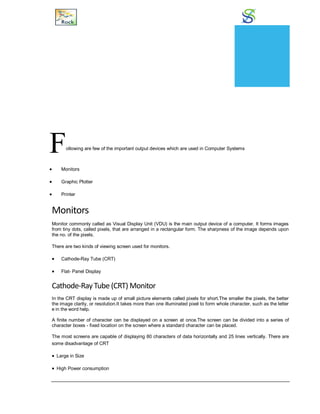Output Devices
Following are few of the important output devices which are used in Computer Systems
 Monitors
 Graphic Plotter
 Printer
Monitors
Monitor commonly called as Visual Display Unit (VDU) is the main output device of a computer. It forms images
from tiny dots, called pixels, that are arranged in a rectangular form. The sharpness of the image depends upon
the no. of the pixels.
There are two kinds of viewing screen used for monitors.
 Cathode-Ray Tube (CRT)
 Flat- Panel Display
Cathode-RayTube (CRT) Monitor
In the CRT display is made up of small picture elements called pixels for short.The smaller the pixels, the better
the image clarity, or resolution.It takes more than one illuminated pixel to form whole character, such as the letter
e in the word help.
A finite number of character can be displayed on a screen at once.The screen can be divided into a series of
character boxes - fixed location on the screen where a standard character can be placed.
The most screens are capable of displaying 80 characters of data horizontally and 25 lines vertically. There are
some disadvantage of CRT
 Large in Size
 High Power consumption
CHAPTER
8
 