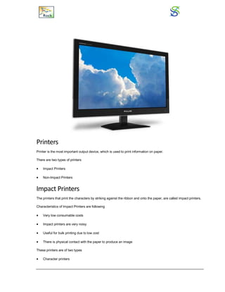 Printers
Printer is the most important output device, which is used to print information on paper.
There are two types of printers
 Impact Printers
 Non-Impact Printers
Impact Printers
The printers that print the characters by striking against the ribbon and onto the paper, are called impact printers.
Characteristics of Impact Printers are following
 Very low consumable costs
 Impact printers are very noisy
 Useful for bulk printing due to low cost
 There is physical contact with the paper to produce an image
These printers are of two types
 Character printers
 