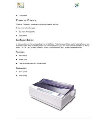  Line printers
Character Printers:
Character Printers are printers which print one character at a time.
These are of further two types
 Dot Matrix Printer(DMP)
 Daisy Wheel
Dot Matrix Printer
In the market one of the most popular printer is Dot Matrix Printer because of their ease of printing features and
economical price. Each character printed is in form of pattern of Dot's and head consists of a Matrix of Pins of
size(5*7, 7*9, 9*7 or 9*9) which comes out to form a character that is why it is called Dot Matrix Printer.
Advantages
 Inexpensive
 Widely Used
 Other language characters can be printed
Disadvantages
 Slow Speed
 Poor Quality
 