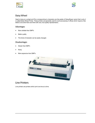 Daisy Wheel
Head is lying on a wheel and Pins corresponding to characters are like petals of Daisy(flower name) that is why it
is called Daisy Wheel Printer. These printers are generally used for word-processing in offices which require a few
letters to be send here and there with very nice quality representation.
Advantages
 More reliable than DMP's
 Better quality
 The fonts of character can be easily changed.
Disadvantages
 Slower than DMP's
 Noisy
 More expensive than DMP's
Line Printers
Line printers are printers which print one line at a time.
 