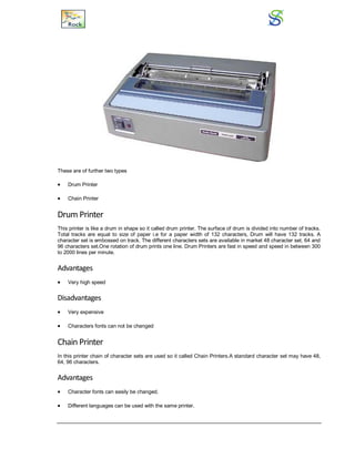 These are of further two types
 Drum Printer
 Chain Printer
Drum Printer
This printer is like a drum in shape so it called drum printer. The surface of drum is divided into number of tracks.
Total tracks are equal to size of paper i.e for a paper width of 132 characters, Drum will have 132 tracks. A
character set is embossed on track. The different characters sets are available in market 48 character set, 64 and
96 characters set.One rotation of drum prints one line. Drum Printers are fast in speed and speed in between 300
to 2000 lines per minute.
Advantages
 Very high speed
Disadvantages
 Very expensive
 Characters fonts can not be changed
Chain Printer
In this printer chain of character sets are used so it called Chain Printers.A standard character set may have 48,
64, 96 characters.
Advantages
 Character fonts can easily be changed.
 Different languages can be used with the same printer.
 