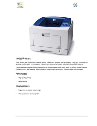 Inkjet Printers
Inkjet printers are non-impact character printers based on a relatively new technology. They print characters by
spraying small drops of ink onto paper. Inkjet printers produce high quality output with presentable features.
They make less noise because no hammering is done and these have many styles of printing modes available.
Colour printing is also possible. Some models of Inkjet printers can produce multiple copies of printing also.
Advantages
 High quality printing
 More reliable
Disadvantages
 Expensive as cost per page is high
 Slow as compare to laser printer
 