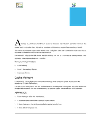 Memory
Amemory is just like a human brain. It is used to store data and instruction. Computer memory is the
storage space in computer where data is to be processed and instructions required for processing are stored.
The memory is divided into large number of small parts. Each part is called cell. Each location or cell has a unique
address which varies from zero to memory size minus one.
For example if computer has 64k words, then this memory unit has 64 * 1024=65536 memory location. The
address of these locations varies from 0 to 65535.
Memory is primarily of three types
 Cache Memory
 Primary Memory/Main Memory
 Secondary Memory
Cache Memory
Cache memory is a very high speed semiconductor memory which can speed up CPU. It acts as a buffer
between the CPU and main memory.
It is used to hold those parts of data and program which are most frequently used by CPU. The parts of data and
programs are transferred from disk to cache memory by operating system, from where CPU can access them.
ADVANTAGE
 Cache memory is faster than main memory.
 It consumes less access time as compared to main memory.
 It stores the program that can be executed within a short period of time.
 It stores data for temporary use.
CHAPTER
9
 