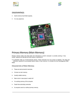 DISADVANTAGE:
 Cache memory has limited capacity.
 It is very expensive.
Primary Memory (Main Memory)
Primary memory holds only those data and instructions on which computer is currently working. It has
limited capacity and data get lost when power is switched off.
It is generally made up of semiconductor device. These memories are not as fast as registers. The data and
instruction required to be processed earlier reside in main memory. It is divided into two subcategories RAM
andROM.
Characteristic of Main Memory
 These are semiconductor memories.
 It known as main memory.
 Usually volatile memory.
 Data is lost in case power is switch off.
 It is working memory of the computer.
 Faster than secondary memories.
 A computer cannot run without primary memory.
 