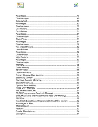 Advantages ...............................................................................................49
Disadvantages . ........................................................................................49
Daisy Wheel..............................................................................................50
Advantages ...............................................................................................50
Disadvantages . ........................................................................................50
Line Printers..............................................................................................50
Drum Printer..............................................................................................51
Advantages ...............................................................................................51
Disadvantages . ........................................................................................51
Chain Printer .............................................................................................51
Advantages ...............................................................................................51
Disadvantages . ........................................................................................52
Non-impact Printers . ................................................................................52
Laser Printers. ..........................................................................................52
Advantages ...............................................................................................52
Disadvantage . ..........................................................................................52
Inkjet Printers . ..........................................................................................53
Advantages ...............................................................................................53
Disadvantages . ........................................................................................53
Memory. ................................................................................... 55
Cache Memory. ........................................................................................55
ADVANTAGE . ..........................................................................................55
DISADVANTAGE: . ...................................................................................56
Primary Memory (Main Memory). .............................................................56
Secondary Memory . .................................................................................57
Random Access Memory. ....................................................... 59
Static RAM (SRAM) . ................................................................................60
Dynamic RAM (DRAM) . ...........................................................................60
Read Only Memory . ................................................................ 61
MROM (Masked ROM). ............................................................................61
PROM (Programmable Read only Memory).............................................62
EPROM(Erasable and Programmable Read Only Memory) ....................62
EEPROM...................................................................................................62
(Electrically Erasable and Programmable Read Only Memory) ...............62
Advantages of ROM. ................................................................................62
Motherboard . ........................................................................... 63
Features....................................................................................................63
Popular Manufacturers. ............................................................................64
Description: ...............................................................................................64
 