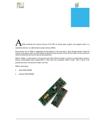 Random Access Memory
ARAM constitutes the internal memory of the CPU for storing data, program and program result. It is
read/write memory. It is called random access memory (RAM).
Since access time in RAM is independent of the address to the word that is, each storage location inside the
memory is as easy to reach as other location & takes the same amount of time. We can reach into the memory at
random & extremely fast but can also be quite expensive.
RAM is volatile, i.e. data stored in it is lost when we switch off the computer or if there is a power failure. Hence a
backup uninterruptible power system(UPS) is often used with computers. RAM is small , both in terms of its
physical size and in the amount of data it can hold.
RAM is of two types
 Static RAM (SRAM)
 Dynamic RAM (DRAM)
CHAPTER
10
 