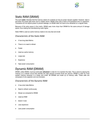 Static RAM (SRAM)
The word static indicates that the memory retains its contents as long as power remains applied. However, data is
lost when the power gets down due to volatile nature. SRAM chips use a matrix of 6-transistors and no capacitors.
Transistors do not require power to prevent leakage, so SRAM need not have to be refreshed on a regular basis.
Because of the extra space in the matrix, SRAM uses more chips than DRAM for the same amount of storage
space, thus making the manufacturing costs higher.
Static RAM is used as cache memory needs to be very fast and small.
Characteristic of the Static RAM
 It has long data lifetime
 There is no need to refresh
 Faster
 Used as cache memory
 Large size
 Expensive
 High power consumption
Dynamic RAM (DRAM)
DRAM, unlike SRAM, must be continually refreshed in order for it to maintain the data. This is done by placing the
memory on a refresh circuit that rewrites the data several hundred times per second. DRAM is used for most
system memory because it is cheap and small. All DRAMs are made up of memory cells. These cells are
composed of one capacitor and one transistor.
Characteristic of the Dynamic RAM
 It has short data lifetime
 Need to refresh continuously
 Slower as compared to SRAM
 Used as RAM
 lesser in size
 Less expensive
 Less power consumption
 