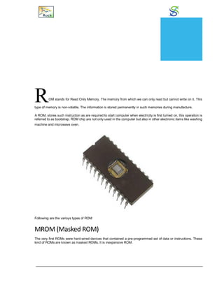 Read Only Memory
ROM stands for Read Only Memory. The memory from which we can only read but cannot write on it. This
type of memory is non-volatile. The information is stored permanently in such memories during manufacture.
A ROM, stores such instruction as are required to start computer when electricity is first turned on, this operation is
referred to as bootstrap. ROM chip are not only used in the computer but also in other electronic items like washing
machine and microwave oven.
Following are the varioys types of ROM
MROM (Masked ROM)
The very first ROMs were hard-wired devices that contained a pre-programmed set of data or instructions. These
kind of ROMs are known as masked ROMs. It is inexpensive ROM.
CHAPTER
11
 