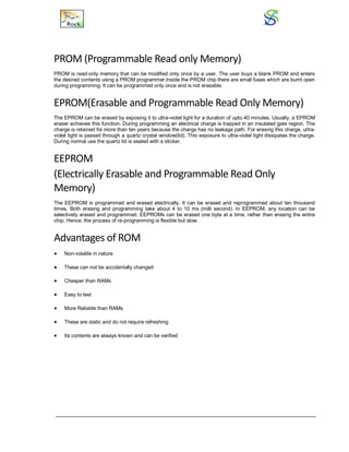 PROM (Programmable Read only Memory)
PROM is read-only memory that can be modified only once by a user. The user buys a blank PROM and enters
the desired contents using a PROM programmer.Inside the PROM chip there are small fuses which are burnt open
during programming. It can be programmed only once and is not erasable.
EPROM(Erasable and Programmable Read Only Memory)
The EPROM can be erased by exposing it to ultra-violet light for a duration of upto 40 minutes. Usually, a EPROM
eraser achieves this function. During programming an electrical charge is trapped in an insulated gate region. The
charge is retained for more than ten years because the charge has no leakage path. For erasing this charge, ultra-
violet light is passed through a quartz crystal window(lid). This exposure to ultra-violet light dissipates the charge.
During normal use the quartz lid is sealed with a sticker.
EEPROM
(Electrically Erasable and Programmable Read Only
Memory)
The EEPROM is programmed and erased electrically. It can be erased and reprogrammed about ten thousand
times. Both erasing and programming take about 4 to 10 ms (milli second). In EEPROM, any location can be
selectively erased and programmed. EEPROMs can be erased one byte at a time, rather than erasing the entire
chip. Hence, the process of re-programming is flexible but slow.
Advantages of ROM
 Non-volatile in nature
 These can not be accidentally changed
 Cheaper than RAMs
 Easy to test
 More Reliable than RAMs
 These are static and do not require refreshing
 Its contents are always known and can be verified
 