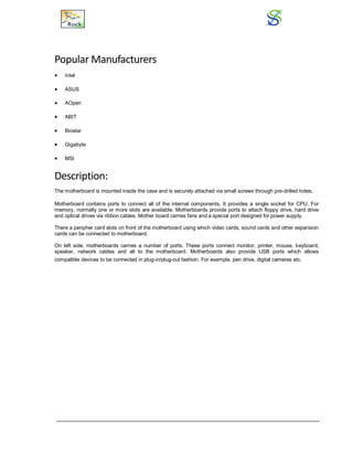 Popular Manufacturers
 Intel
 ASUS
 AOpen
 ABIT
 Biostar
 Gigabyte
 MSI
Description:
The motherboard is mounted inside the case and is securely attached via small screws through pre-drilled holes.
Motherboard contains ports to connect all of the internal components. It provides a single socket for CPU. For
memory, normally one or more slots are available. Motherboards provide ports to attach floppy drive, hard drive
and optical drives via ribbon cables. Mother board carries fans and a special port designed for power supply.
There a peripher card slots on front of the motherboard using which video cards, sound cards and other expansion
cards can be connected to motherboard.
On left side, motherboards carries a number of ports. These ports connect monitor, printer, mouse, keyboard,
speaker, network cables and all to the motherboard. Motherboards also provide USB ports which allows
compatible devices to be connected in plug-in/plug-out fashion. For example, pen drive, digital cameras etc.
 