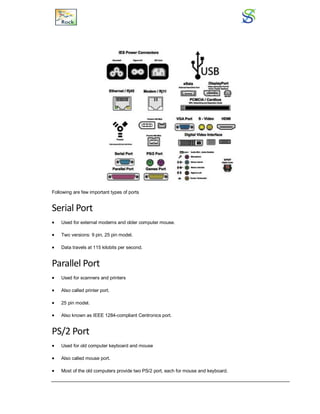 Following are few important types of ports
Serial Port
 Used for external modems and older computer mouse.
 Two versions: 9 pin, 25 pin model.
 Data travels at 115 kilobits per second.
Parallel Port
 Used for scanners and printers
 Also called printer port.
 25 pin model.
 Also known as IEEE 1284-compliant Centronics port.
PS/2 Port
 Used for old computer keyboard and mouse
 Also called mouse port.
 Most of the old computers provide two PS/2 port, each for mouse and keyboard.
 