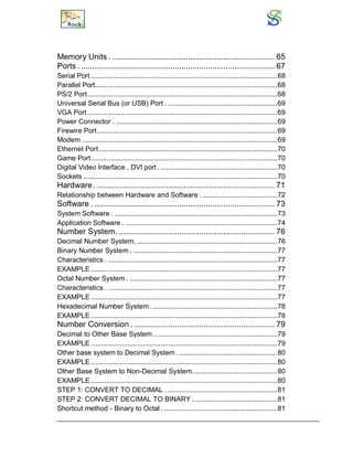 Memory Units . ......................................................................... 65
Ports . ....................................................................................... 67
Serial Port .................................................................................................68
Parallel Port...............................................................................................68
PS/2 Port...................................................................................................68
Universal Serial Bus (or USB) Port . .........................................................69
VGA Port...................................................................................................69
Power Connector . ....................................................................................69
Firewire Port..............................................................................................69
Modem ......................................................................................................69
Ethernet Port.............................................................................................70
Game Port.................................................................................................70
Digital Video Interface , DVI port. .............................................................70
Sockets .....................................................................................................70
Hardware. ................................................................................ 71
Relationship between Hardware and Software ........................................72
Software . ................................................................................. 73
System Software . .....................................................................................73
Application Software . ...............................................................................74
Number System. ...................................................................... 76
Decimal Number System. .........................................................................76
Binary Number System . ...........................................................................77
Characteristics . ........................................................................................77
EXAMPLE .................................................................................................77
Octal Number System . .............................................................................77
Characteristics . ........................................................................................77
EXAMPLE .................................................................................................77
Hexadecimal Number System. .................................................................78
EXAMPLE .................................................................................................78
Number Conversion . ............................................................... 79
Decimal to Other Base System . ...............................................................79
EXAMPLE .................................................................................................79
Other base system to Decimal System . ...................................................80
EXAMPLE .................................................................................................80
Other Base System to Non-Decimal System............................................80
EXAMPLE .................................................................................................80
STEP 1: CONVERT TO DECIMAL . .........................................................81
STEP 2: CONVERT DECIMAL TO BINARY ............................................81
Shortcut method - Binary to Octal . ...........................................................81
 