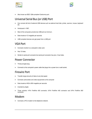  Also known as IEEE 1284-compliant Centronics port.
Universal Serial Bus (or USB) Port
 Can connect all kind of external USB devices such as external hard disk, printer, scanner, mouse, keyboard
etc.
 Introduced in 1997.
 Most of the computers provide two USB port as minimum.
 Data travels at 12 megabits per seconds
 USB compliant devices can get power from a USB port
VGA Port
 Connects monitor to a computer's video card.
 Has 15 holes.
 Similar to serial port connector but serial port connector has pins, it has holes.
Power Connector
 Three-pronged plug
 Connects to the computer's power cable that plugs into a power bar or wall socket.
Firewire Port
 Transfer large amounts of data at very fast speed.
 Connects camcorders and video equipments to the computer
 Data travels at 400 to 800 megabits per seconds
 Invented by Apple
 Three variants: 4-Pin FireWire 400 connector, 6-Pin FireWire 400 connector and 9-Pin FireWire 800
connector
Modem
 Connects a PC's modem to the telephone network.
 