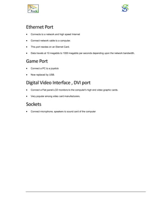 Ethernet Port
 Connects to a network and high speed Internet
 Connect network cable to a computer.
 This port resides on an Eternet Card.
 Data travels at 10 megabits to 1000 megabits per seconds depending upon the network bandwidth.
Game Port
 Connect a PC to a joystick
 Now replaced by USB.
Digital Video Interface , DVI port
 Connect a Flat panel LCD monitors to the computer's high end video graphic cards.
 Very popular among video card manufacturers.
Sockets
 Connect microphone, speakers to sound card of the computer
 