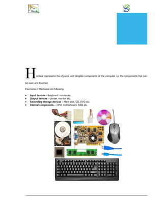 Hardware
Hardwar represents the physical and tangible components of the computer i.e. the components that can
be seen and touched.
Examples of Hardware are following.
 Input devices -- keyboard, mouse etc.
 Output devices -- printer, monitor etc.
 Secondary storage devices -- Hard disk, CD, DVD etc.
 Internal components -- CPU, motherboard, RAM etc.
CHAPTER
15
 