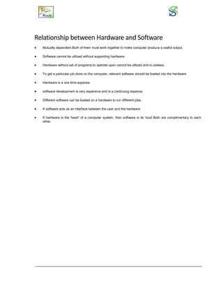 Relationship between Hardware and Software
 Mutually dependent.Both of them must work together to make computer produce a useful output.
 Software cannot be utilized without supporting hardware.
 Hardware without set of programs to operate upon cannot be utilized and is useless.
 To get a particular job done on the computer, relevant software should be loaded into the hardware
 Hardware is a one time expense.
 software development is very expensive and is a continuing expense.
 Different software can be loaded on a hardware to run different jobs.
 A software acts as an interface between the user and the hardware.
 If hardware is the 'heart' of a computer system, then software is its 'soul'.Both are complimentary to each
other.
 