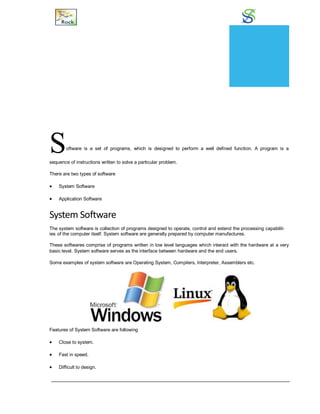Software
Software is a set of programs, which is designed to perform a well defined function. A program is a
sequence of instructions written to solve a particular problem.
There are two types of software
 System Software
 Application Software
System Software
The system software is collection of programs designed to operate, control and extend the processing capabilit-
ies of the computer itself. System software are generally prepared by computer manufactures.
These softwares comprise of programs written in low level languages which interact with the hardware at a very
basic level. System software serves as the interface between hardware and the end users.
Some examples of system software are Operating System, Compilers, Interpreter, Assemblers etc.
Features of System Software are following
 Close to system.
 Fast in speed.
 Difficult to design.
CHAPTER
16
 