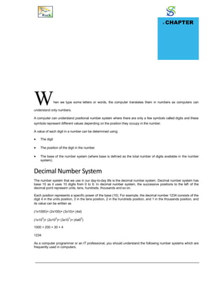 Number System
When we type some letters or words, the computer translates them in numbers as computers can
understand only numbers.
A computer can understand positional number system where there are only a few symbols called digits and these
symbols represent different values depending on the position they occupy in the number.
A value of each digit in a number can be determined using
 The digit
 The position of the digit in the number
 The base of the number system (where base is defined as the total number of digits available in the number
system).
Decimal Number System
The number system that we use in our day-to-day life is the decimal number system. Decimal number system has
base 10 as it uses 10 digits from 0 to 9. In decimal number system, the successive positions to the left of the
decimal point represent units, tens, hundreds, thousands and so on.
Each position represents a specific power of the base (10). For example, the decimal number 1234 consists of the
digit 4 in the units position, 3 in the tens position, 2 in the hundreds position, and 1 in the thousands position, and
its value can be written as
(1x1000)+ (2x100)+ (3x10)+ (4xl)
(1x10
3
)+ (2x10
2
)+ (3x10
1
)+ (4xl0
0
)
1000 + 200 + 30 + 4
1234
As a computer programmer or an IT professional, you should understand the following number systems which are
frequently used in computers.
v CHAPTER
17
 