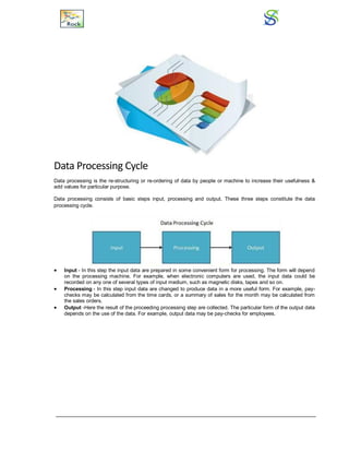 Data Processing Cycle
Data processing is the re-structuring or re-ordering of data by people or machine to increase their usefulness &
add values for particular purpose.
Data processing consists of basic steps input, processing and output. These three steps constitute the data
processing cycle.
 Input - In this step the input data are prepared in some convenient form for processing. The form will depend
on the processing machine. For example, when electronic computers are used, the input data could be
recorded on any one of several types of input medium, such as magnetic disks, tapes and so on.
 Processing - In this step input data are changed to produce data in a more useful form. For example, pay-
checks may be calculated from the time cards, or a summary of sales for the month may be calculated from
the sales orders.
 Output -Here the result of the proceeding processing step are collected. The particular form of the output data
depends on the use of the data. For example, output data may be pay-checks for employees.
 