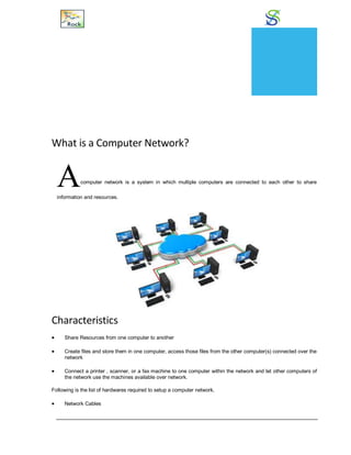Networking
What is a Computer Network?
Acomputer network is a system in which multiple computers are connected to each other to share
information and resources.
Characteristics
 Share Resources from one computer to another
 Create files and store them in one computer, access those files from the other computer(s) connected over the
network
 Connect a printer , scanner, or a fax machine to one computer within the network and let other computers of
the network use the machines available over network.
Following is the list of hardwares required to setup a computer network.
 Network Cables
CHAPTER
20
 