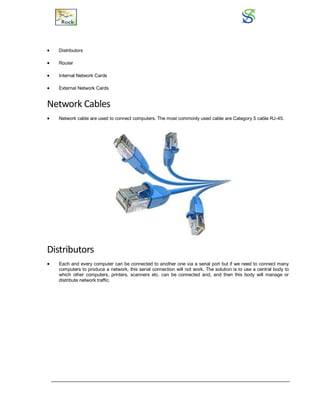  Distributors
 Router
 Internal Network Cards
 External Network Cards
Network Cables
 Network cable are used to connect computers. The most commonly used cable are Category 5 cable RJ-45.
Distributors
 Each and every computer can be connected to another one via a serial port but if we need to connect many
computers to produce a network, this serial connection will not work. The solution is to use a central body to
which other computers, printers, scanners etc. can be connected and, and then this body will manage or
distribute network traffic.
 