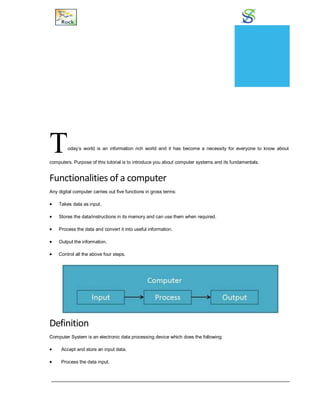 Overview
Today’s world is an information rich world and it has become a necessity for everyone to know about
computers. Purpose of this tutorial is to introduce you about computer systems and its fundamentals.
Functionalities of a computer
Any digital computer carries out five functions in gross terms:
 Takes data as input.
 Stores the data/instructions in its memory and can use them when required.
 Process the data and convert it into useful information.
 Output the information.
 Control all the above four steps.
Definition
Computer System is an electronic data processing device which does the following:
 Accept and store an input data.
 Process the data input.
CHAPTER
1
 