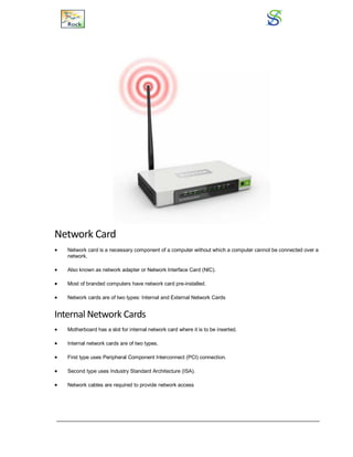 Network Card
 Network card is a necessary component of a computer without which a computer cannot be connected over a
network.
 Also known as network adapter or Network Interface Card (NIC).
 Most of branded computers have network card pre-installed.
 Network cards are of two types: Internal and External Network Cards
Internal Network Cards
 Motherboard has a slot for internal network card where it is to be inserted.
 Internal network cards are of two types.
 First type uses Peripheral Component Interconnect (PCI) connection.
 Second type uses Industry Standard Architecture (ISA).
 Network cables are required to provide network access
 