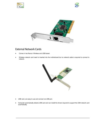 External Network Cards
 Comes in two flavour: Wireless and USB based.
 Wireless network card need to inserted into the motherboard but no network cable is required to connect to
network.
 USB card, are easy to use and connect via USB port.
 Computer automatically detects USB card and can install the drivers required to support the USB network card
automatically.
 
