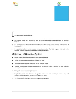 Operating System
It is a program with following features:
 An operating system is a program that acts as an interface between the software and the computer
hardware.
 It is an integration set of specialised programs that are used to manage overall resources and operations of
the computer.
 It is specialised software that controls and monitors the execution of all other programs that reside in the
computer, including application programs and other system software.
Objectives of Operating System
 Making a computer system convenient to use in an efficient manner
 To hide the details of the hardware resources from the users
 To provide users a convenient interface to use the computer system.
 To act as an intermediary between the hardware and its users and making it easier for the users to access
and use other resources.
 Manage the resources of a computer system.
 keep track of who is using which resource, granting resource requests, according for resource using and
mediating conflicting requests from different programs and users.
 The efficient and fair sharing of resources among users and programs
CHAPTER
21
 