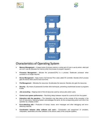 Characteristics of Operating System
 Memory Management -- It keeps tracks of primary memory i.e what part of it are in use by whom, what part
are not in use etc.Allocates the memory when the process or program request it.
 Processor Management -- Allocate the processor(CPU) to a process. Deallocate processor when
processor is no longer required.
 Device Management -- Keep tracks of all devices.This is also called I/O controller. Decides which process
gets the device when and for how much time.
 File Management -- Allocates the resources. De-allocates the resource. Decides who gets the resources.
 Security -- By means of passwords & similar other techniques, preventing unauthorized access to programs
& data.
 Job accounting -- Keeping track of time & resources used by various jobs and/or users.
 Control over system performance -- Recording delays between request for a service & from the system.
 Interaction with the operators -- The interaction may take place via the console of the computer in the
form of instructions. Operating System acknowledges the same, do the corresponding action and inform the
operation by a display screen.
 Error-detecting aids -- Production of dumps, traces, error messages and other debugging and error-
detecting methods.
 Coordination between other software and users -- Coordination and assignment of compilers,
interpreters, assemblers and other software to the various users of the computer systems.
 