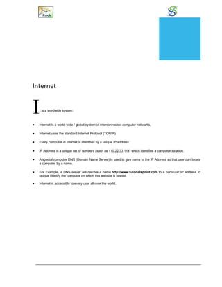 Internet and Intranet
Internet
It is a wordwide system:
 Internet is a world-wide / global system of interconnected computer networks.
 Internet uses the standard Internet Protocol (TCP/IP)
 Every computer in internet is identified by a unique IP address.
 IP Address is a unique set of numbers (such as 110.22.33.114) which identifies a computer location.
 A special computer DNS (Domain Name Server) is used to give name to the IP Address so that user can locate
a computer by a name.
 For Example, a DNS server will resolve a name http://www.tutorialspoint.com to a particular IP address to
unique identify the computer on which this website is hosted.
 Internet is accessible to every user all over the world.
CHAPTER
22
 