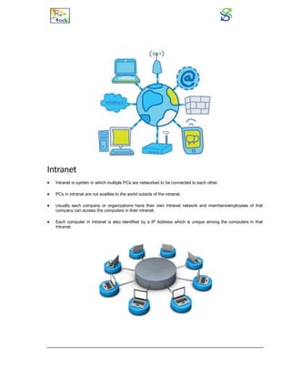 Intranet
 Intranet is system in which multiple PCs are networked to be connected to each other.
 PCs in intranet are not availble to the world outside of the intranet.
 Usually each company or organizations have their own Intranet network and members/employees of that
company can access the computers in their intranet.
 Each computer in Intranet is also identified by a IP Address which is unique among the computers in that
Intranet.
 
