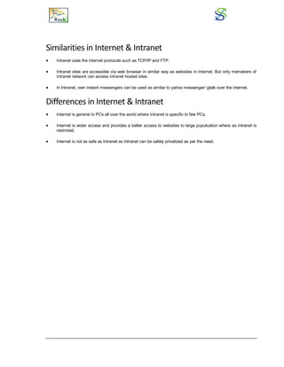 Similarities in Internet & Intranet
 Intranet uses the internet protocols such as TCP/IP and FTP.
 Intranet sites are accessible via web browser in similar way as websites in internet. But only memebers of
Intranet network can access intranet hosted sites.
 In Intranet, own instant messengers can be used as similar to yahoo messenger/ gtalk over the internet.
Differences in Internet & Intranet
 Internet is general to PCs all over the world where Intranet is specific to few PCs.
 Internet is wider access and provides a better access to websites to large populcation where as Intranet is
restricted.
 Internet is not as safe as Intranet as Intranet can be safely privatized as per the need.
 