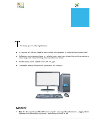 How to Buy?
This chapter gives the following information:
 In this guide, we'll help you to look for when you think to buy a desktop on component by component basis.
 As Desktops are highly customizable, so it is better to learn about main parts and then go to manufacturer or
retailer shop or site instead of looking at some specific model directly.
 Popular desktop brands are Dell, Lenovo, HP and Apple.
 Compare the desktops based on their specifications and base price.
Monitor
 Size - It is the diagonal size of the LCD screen.Larger the area, bigger the picture screen. A bigger picture is
preferable for movie watching and gaming.It will increase productivity as well.
CHAPTER
23
 