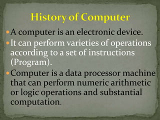 A computer is an electronic device. 
It can perform varieties of operations 
according to a set of instructions 
(Program). 
Computer is a data processor machine 
that can perform numeric arithmetic 
or logic operations and substantial 
computation. 
 