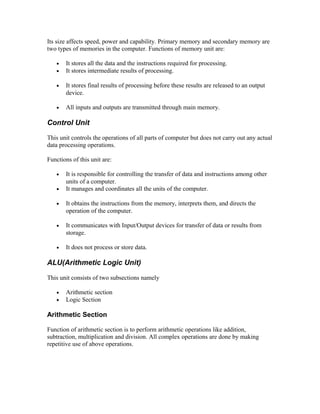 Its size affects speed, power and capability. Primary memory and secondary memory are
two types of memories in the computer. Functions of memory unit are:
• It stores all the data and the instructions required for processing.
• It stores intermediate results of processing.
• It stores final results of processing before these results are released to an output
device.
• All inputs and outputs are transmitted through main memory.
Control Unit
This unit controls the operations of all parts of computer but does not carry out any actual
data processing operations.
Functions of this unit are:
• It is responsible for controlling the transfer of data and instructions among other
units of a computer.
• It manages and coordinates all the units of the computer.
• It obtains the instructions from the memory, interprets them, and directs the
operation of the computer.
• It communicates with Input/Output devices for transfer of data or results from
storage.
• It does not process or store data.
ALU(Arithmetic Logic Unit)
This unit consists of two subsections namely
• Arithmetic section
• Logic Section
Arithmetic Section
Function of arithmetic section is to perform arithmetic operations like addition,
subtraction, multiplication and division. All complex operations are done by making
repetitive use of above operations.
 