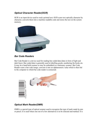 Optical Character Reader(OCR)
OCR is an input device used to read a printed text. OCR scans text optically character by
character, converts them into a machine readable code and stores the text on the system
memory.
Bar Code Readers
Bar Code Reader is a device used for reading bar coded data (data in form of light and
dark lines). Bar coded data is generally used in labelling goods, numbering the books etc.
It may be a hand held scanner or may be embedded in a stationary scanner. Bar Code
Reader scans a bar code image, converts it into an alphanumeric value which is then fed
to the computer to which bar code reader is connected.
Optical Mark Reader(OMR)
OMR is a special type of optical scanner used to recognize the type of mark made by pen
or pencil. It is used where one out of a few alternatives is to be selected and marked. It is
 