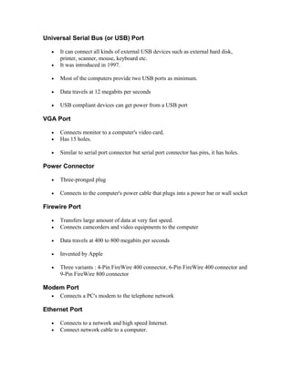 Universal Serial Bus (or USB) Port
• It can connect all kinds of external USB devices such as external hard disk,
printer, scanner, mouse, keyboard etc.
• It was introduced in 1997.
• Most of the computers provide two USB ports as minimum.
• Data travels at 12 megabits per seconds
• USB compliant devices can get power from a USB port
VGA Port
• Connects monitor to a computer's video card.
• Has 15 holes.
• Similar to serial port connector but serial port connector has pins, it has holes.
Power Connector
• Three-pronged plug
• Connects to the computer's power cable that plugs into a power bar or wall socket
Firewire Port
• Transfers large amount of data at very fast speed.
• Connects camcorders and video equipments to the computer
• Data travels at 400 to 800 megabits per seconds
• Invented by Apple
• Three variants : 4-Pin FireWire 400 connector, 6-Pin FireWire 400 connector and
9-Pin FireWire 800 connector
Modem Port
• Connects a PC's modem to the telephone network
Ethernet Port
• Connects to a network and high speed Internet.
• Connect network cable to a computer.
 