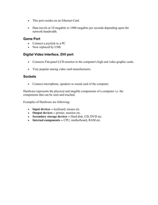 • This port resides on an Ethernet Card.
• Data travels at 10 megabits to 1000 megabits per seconds depending upon the
network bandwidth.
Game Port
• Connect a joystick to a PC
• Now replaced by USB.
Digital Video Interface, DVI port
• Connects Flat panel LCD monitor to the computer's high end video graphic cards.
• Very popular among video card manufacturers.
Sockets
• Connect microphone, speakers to sound card of the computer
Hardware represents the physical and tangible components of a computer i.e. the
components that can be seen and touched.
Examples of Hardware are following:
• Input devices -- keyboard, mouse etc.
• Output devices -- printer, monitor etc.
• Secondary storage devices -- Hard disk, CD, DVD etc.
• Internal components -- CPU, motherboard, RAM etc.
 