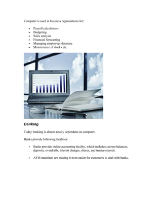 Computer is used in business organisations for:
• Payroll calculations
• Budgeting
• Sales analysis
• Financial forecasting
• Managing employees database
• Maintenance of stocks etc.
Banking
Today banking is almost totally dependent on computer.
Banks provide following facilities:
• Banks provide online accounting facility, which includes current balances,
deposits, overdrafts, interest charges, shares, and trustee records.
• ATM machines are making it even easier for customers to deal with banks.
 