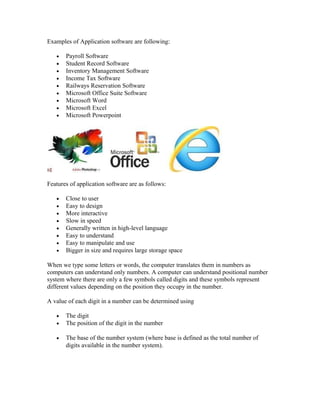 Examples of Application software are following:
• Payroll Software
• Student Record Software
• Inventory Management Software
• Income Tax Software
• Railways Reservation Software
• Microsoft Office Suite Software
• Microsoft Word
• Microsoft Excel
• Microsoft Powerpoint
Features of application software are as follows:
• Close to user
• Easy to design
• More interactive
• Slow in speed
• Generally written in high-level language
• Easy to understand
• Easy to manipulate and use
• Bigger in size and requires large storage space
When we type some letters or words, the computer translates them in numbers as
computers can understand only numbers. A computer can understand positional number
system where there are only a few symbols called digits and these symbols represent
different values depending on the position they occupy in the number.
A value of each digit in a number can be determined using
• The digit
• The position of the digit in the number
• The base of the number system (where base is defined as the total number of
digits available in the number system).
 