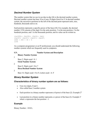 Decimal Number System
The number system that we use in our day-to-day life is the decimal number system.
Decimal number system has base 10 as it uses 10 digits from 0 to 9. In decimal number
system, the successive positions to the left of the decimal point represent units, tens,
hundreds, thousands and so on.
Each position represents a specific power of the base (10). For example, the decimal
number 1234 consists of the digit 4 in the units position, 3 in the tens position, 2 in the
hundreds position, and 1 in the thousands position, and its value can be written as
(1x1000)+ (2x100)+ (3x10)+ (4xl)
(1x103
)+ (2x102
)+ (3x101
)+ (4xl00
)
1000 + 200 + 30 + 4
1234
As a computer programmer or an IT professional, you should understand the following
number systems which are frequently used in computers.
S.N. Number System and Description
1
Binary Number System
Base 2. Digits used : 0, 1
2
Octal Number System
Base 8. Digits used : 0 to 7
3
Hexa Decimal Number System
Base 16. Digits used : 0 to 9, Letters used : A- F
Binary Number System
Characteristics of binary number system are as follows:
• Uses two digits, 0 and 1.
• Also called base 2 number system
• Each position in a binary number represents a 0 power of the base (2). Example 20
• Last position in a binary number represents a x power of the base (2). Example 2x
where x represents the last position - 1.
Example
Binary Number : 101012
 