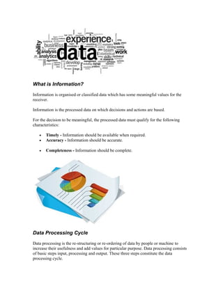 What is Information?
Information is organised or classified data which has some meaningful values for the
receiver.
Information is the processed data on which decisions and actions are based.
For the decision to be meaningful, the processed data must qualify for the following
characteristics:
• Timely - Information should be available when required.
• Accuracy - Information should be accurate.
• Completeness - Information should be complete.
Data Processing Cycle
Data processing is the re-structuring or re-ordering of data by people or machine to
increase their usefulness and add values for particular purpose. Data processing consists
of basic steps input, processing and output. These three steps constitute the data
processing cycle.
 